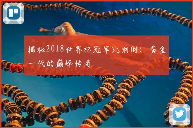 揭秘2018世界杯冠军比利时：黄金一代的巅峰传奇