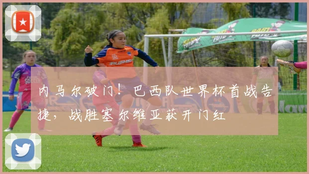 内马尔破门！巴西队世界杯首战告捷，战胜塞尔维亚获开门红