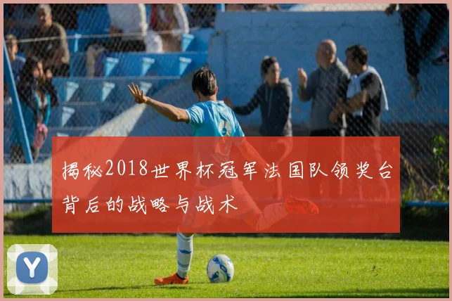 揭秘2018世界杯冠军法国队领奖台背后的战略与战术
