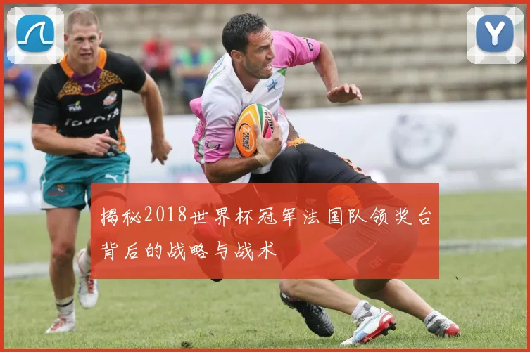 揭秘2018世界杯冠军法国队领奖台背后的战略与战术