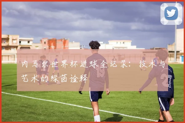 内马尔世界杯进球全记录：技术与艺术的绿茵诠释