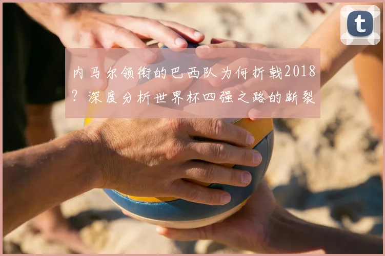 内马尔领衔的巴西队为何折戟2018？深度分析世界杯四强之路的断裂点