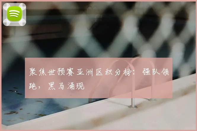 聚焦世预赛亚洲区积分榜：强队领跑，黑马涌现