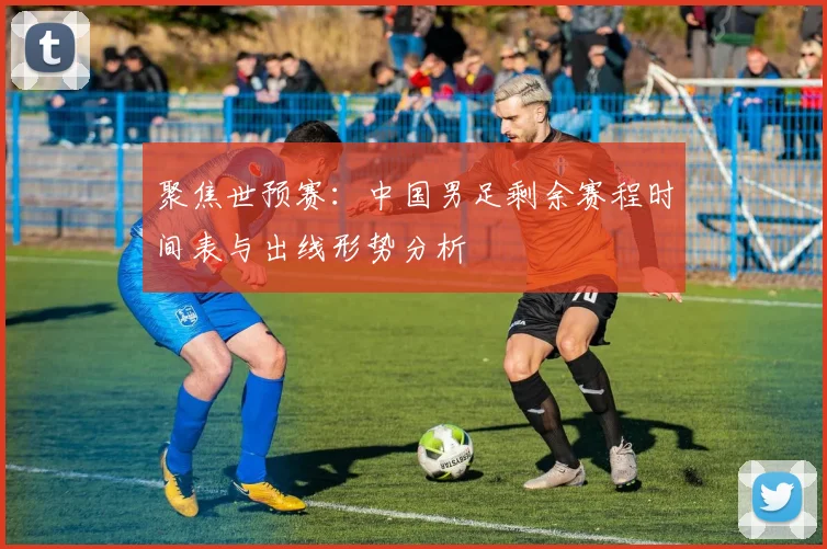 聚焦世预赛：中国男足剩余赛程时间表与出线形势分析