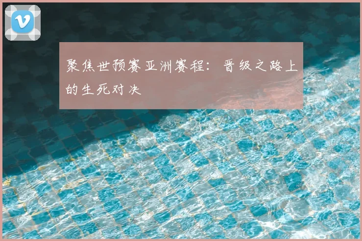 聚焦世预赛亚洲赛程：晋级之路上的生死对决