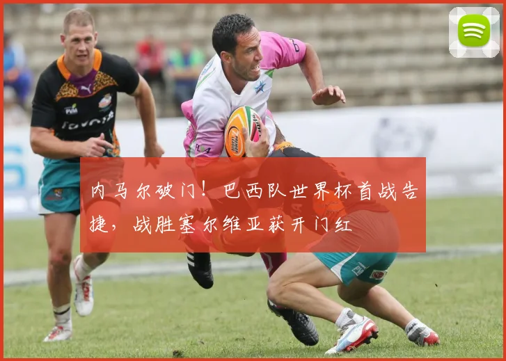 内马尔破门！巴西队世界杯首战告捷，战胜塞尔维亚获开门红