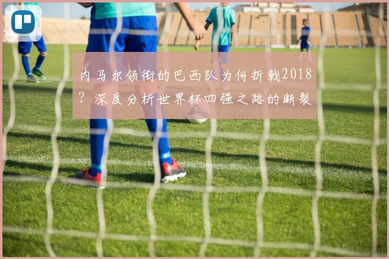 内马尔领衔的巴西队为何折戟2018？深度分析世界杯四强之路的断裂点