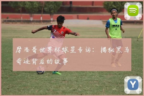 摩洛哥世界杯球星专访：揭秘黑马奇迹背后的故事