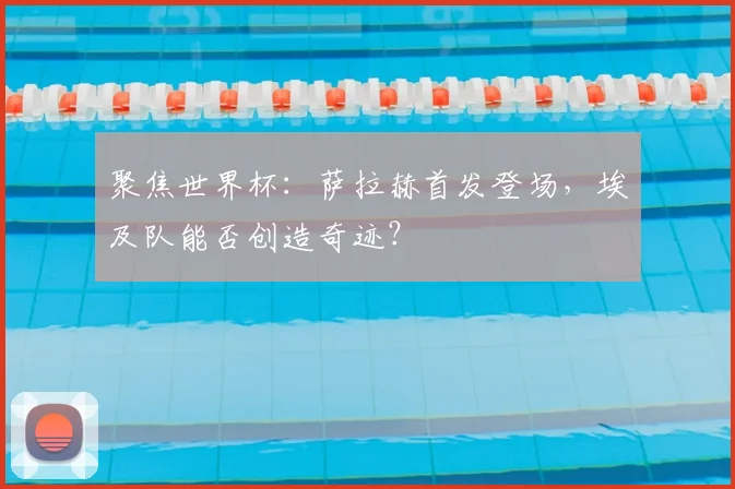 聚焦世界杯：萨拉赫首发登场，埃及队能否创造奇迹？