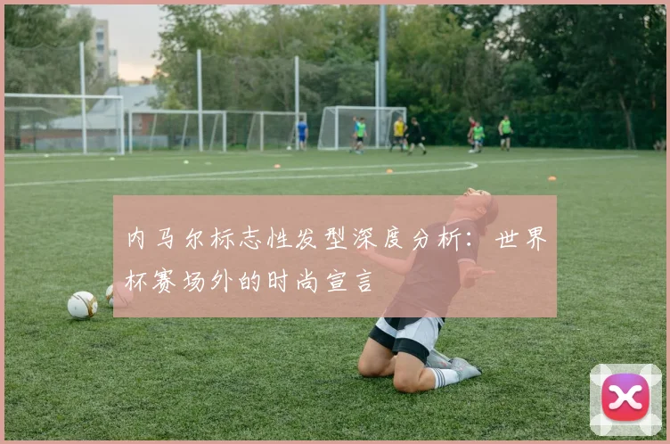 内马尔标志性发型深度分析：世界杯赛场外的时尚宣言