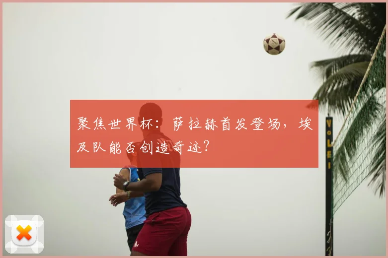 聚焦世界杯：萨拉赫首发登场，埃及队能否创造奇迹？