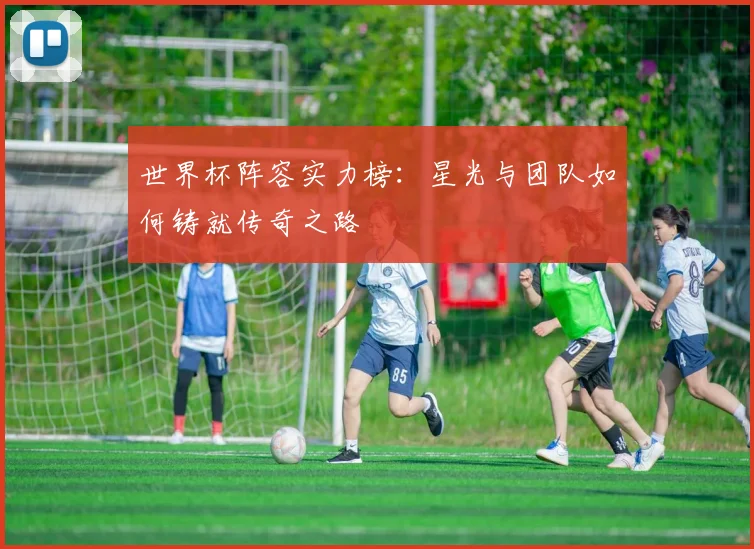 世界杯阵容实力榜:星光与团队如何铸就传奇之路