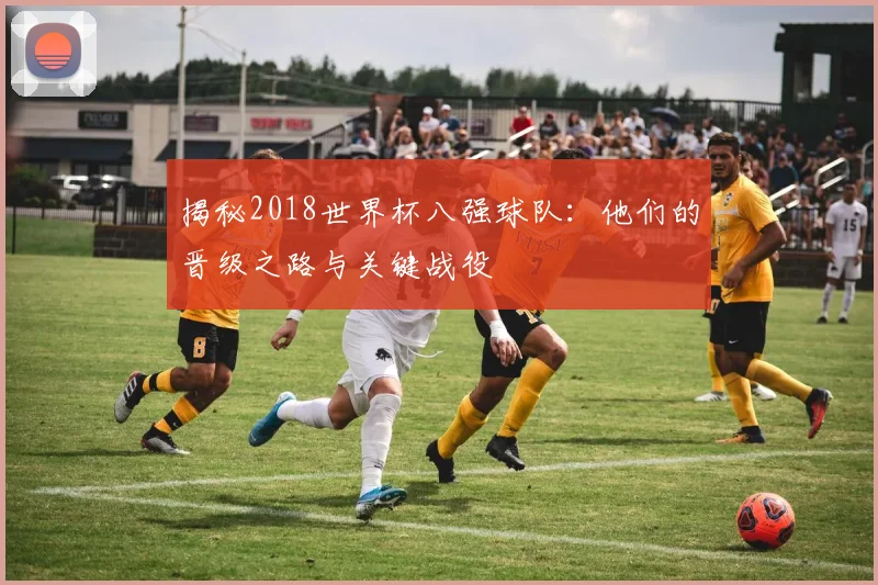 揭秘2018世界杯八强球队：他们的晋级之路与关键战役