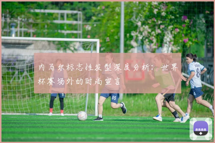 内马尔标志性发型深度分析：世界杯赛场外的时尚宣言