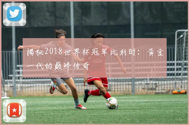 揭秘2018世界杯冠军比利时：黄金一代的巅峰传奇